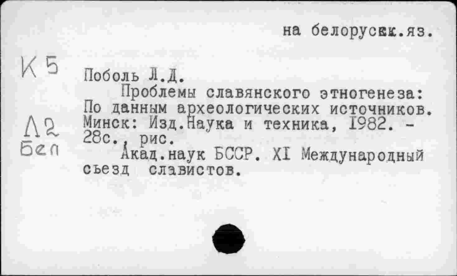 ﻿на белоруска:.яз.
Поболь Л.Д.
Проблемы славянского этногенеза: По данным археологических источников. Минск: Изд.Наука и техника, 1982. -28с.. рис.
Акад.наук БССР. XI Международный съезд славистов.